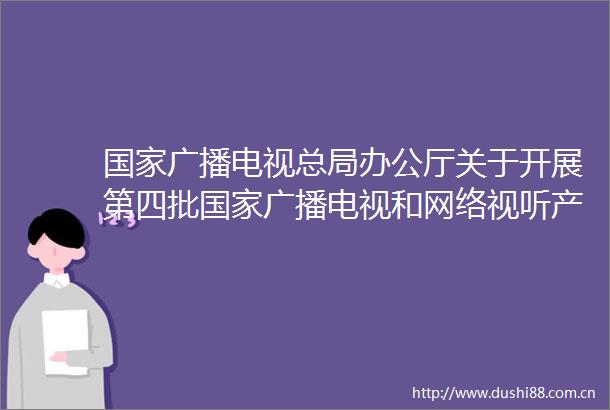 广播电视总局办公厅关于开展第四批广播电视和网络视听产业发展项目库申报工作的通知