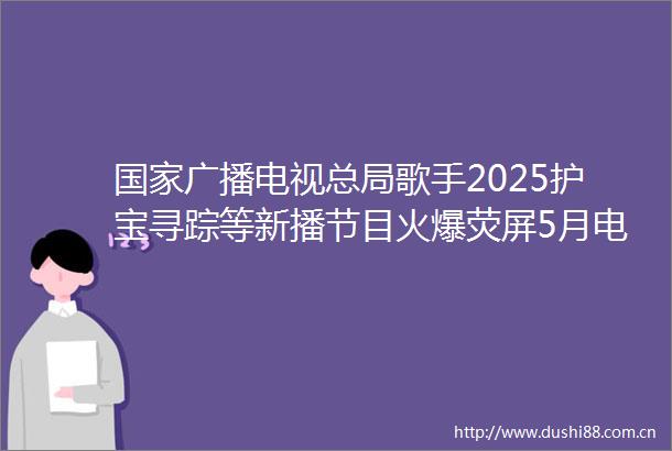 广播电视总局歌手2025护宝寻踪等新播节目火爆荧屏5月电视收视规模进一步上涨