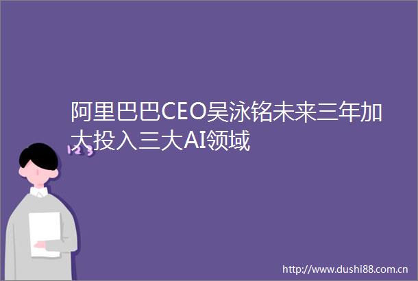 阿里巴巴CEO吴泳铭未来三年加大投入三大AI领域