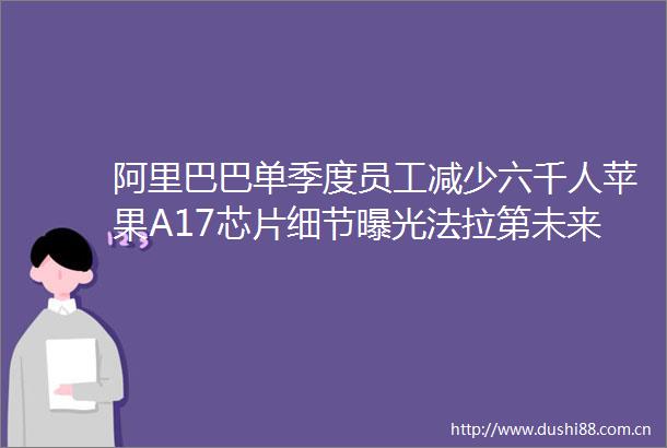 阿里巴巴单季度员工减少六千人苹果A17芯片细节法拉第未来将交付首辆FF91
