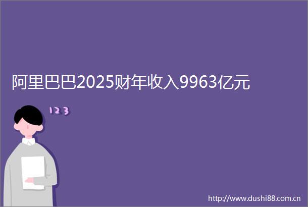 阿里巴巴2025财年收入9963亿元