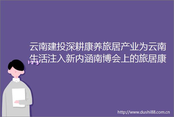 云南建投深耕康养旅居产业为云南生活注入新内涵南博会上的旅居康养产业升级样本