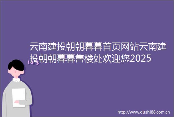 云南建投朝朝暮暮首页网站云南建投朝朝暮暮售楼处欢迎您2025楼盘评测云南建投朝朝暮暮售楼中心详情售楼处电话