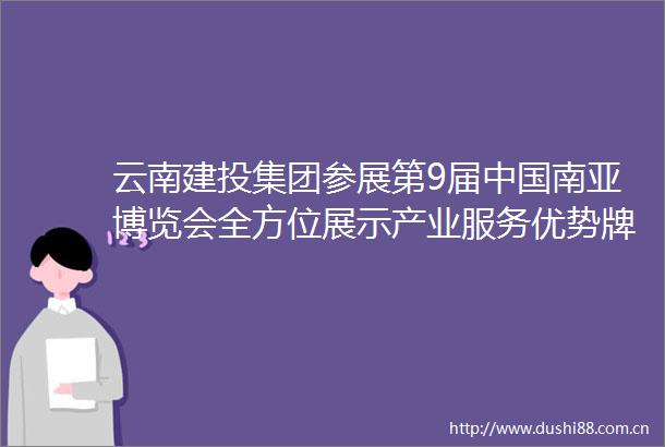 云南建投集团参展第9届南亚博览会全方位展示产业服务优势牌创新实践成果