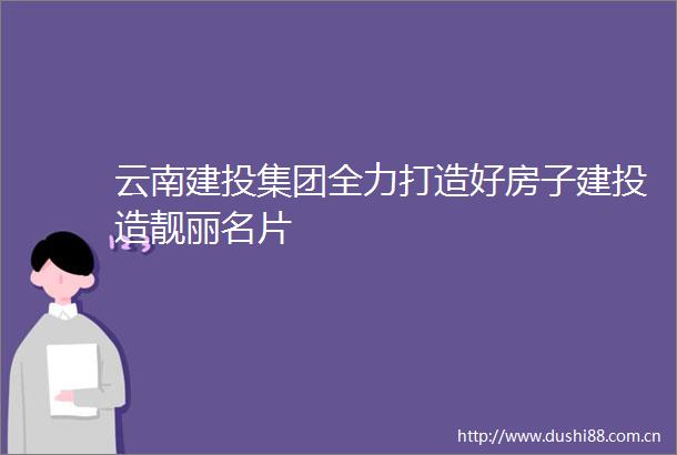 云南建投集团全力打造好房子建投造靓丽名片
