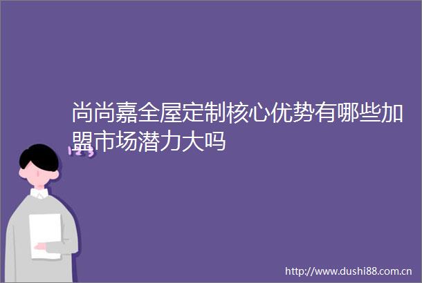 尚尚嘉全屋定制核心优势有哪些加盟市场潜力大吗