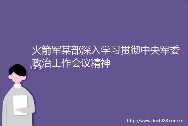 火箭军某部深入学习贯彻中央工作会议精神