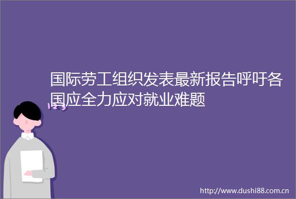 国际劳工组织发表最新报告呼吁各国应全力应对就业难题