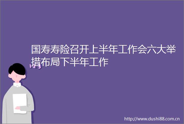国寿寿险召开上半年工作会六大举措布局下半年工作