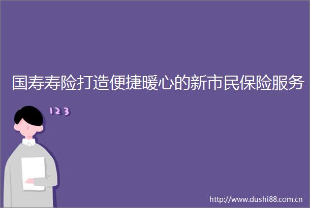 国寿寿险打造便捷暖心的新市民保险服务