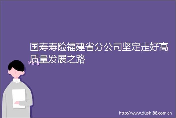 国寿寿险福建省分公司坚定走好高质量发展之路
