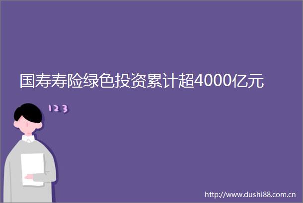 国寿寿险绿色投资累计超4000亿元