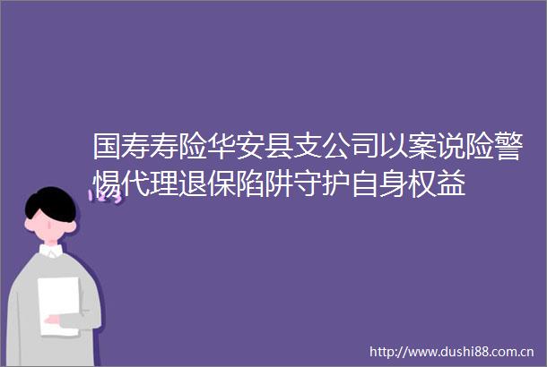 国寿寿险华安县支公司以案说险警惕代理退保陷阱守护自身权益