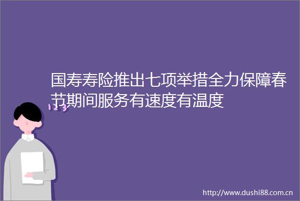 国寿寿险推出七项举措全力保障春节期间服务有速度有温度
