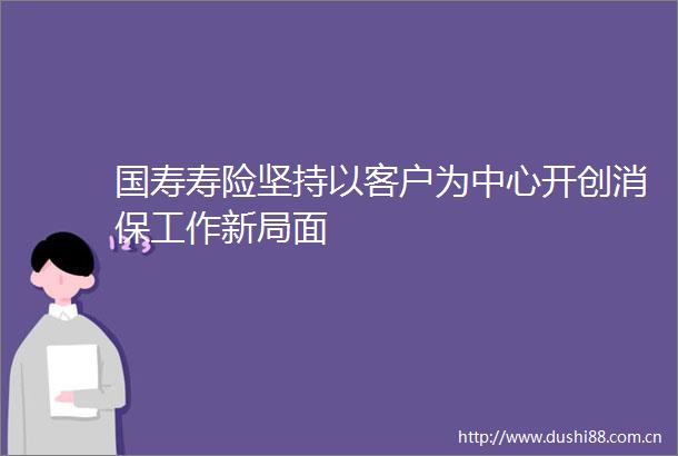 国寿寿险坚持以客户为中心开创消保工作新局面