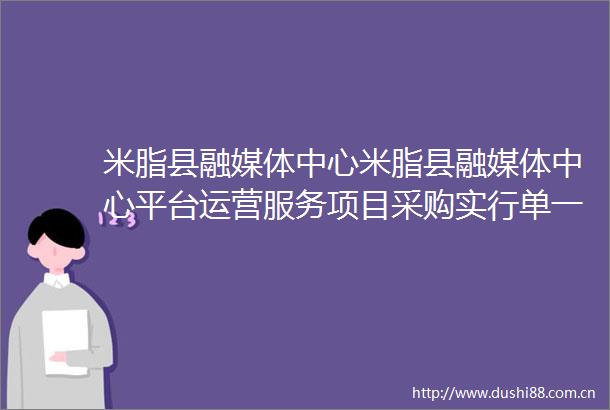 米脂县融媒体中心米脂县融媒体中心平台运营服务项目采购实行单一来源采购方式的公示