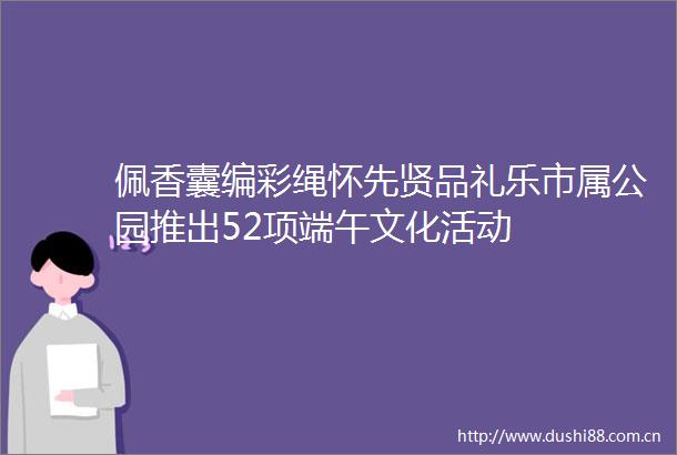 佩香囊编彩绳怀先贤品礼乐市属公园推出52项端午文化活动