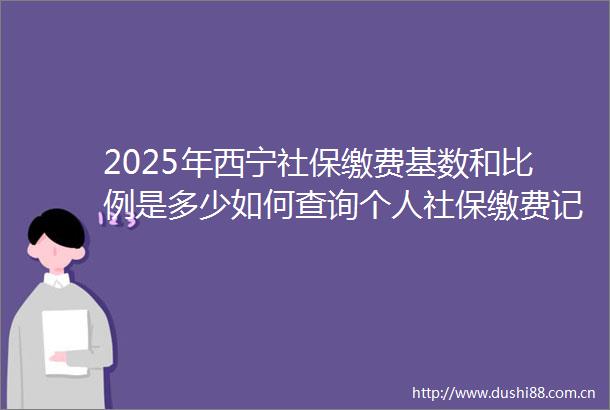 2025年西宁社保缴费基数和比例是多少如何查询个人社保缴费记录（0620）