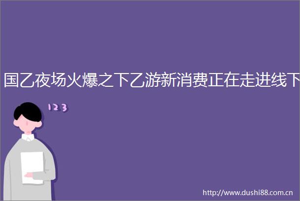 国乙夜场火爆之下乙游新消费正在走进线下