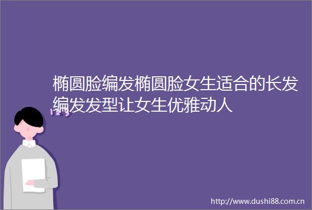 椭圆脸编发椭圆脸女生适合的长发编发发型让女生优雅动人