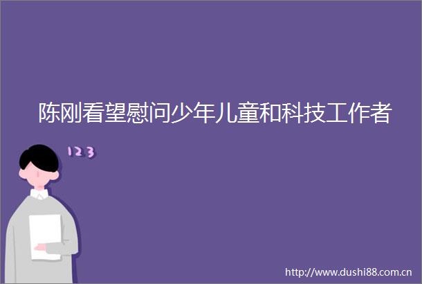 陈刚看望慰问少年儿童和科技工作者