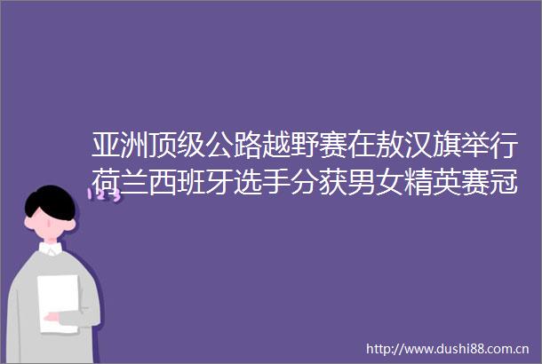 亚洲顶级公路越野赛在敖汉旗举行荷兰西班牙选手分获男女精英赛冠军