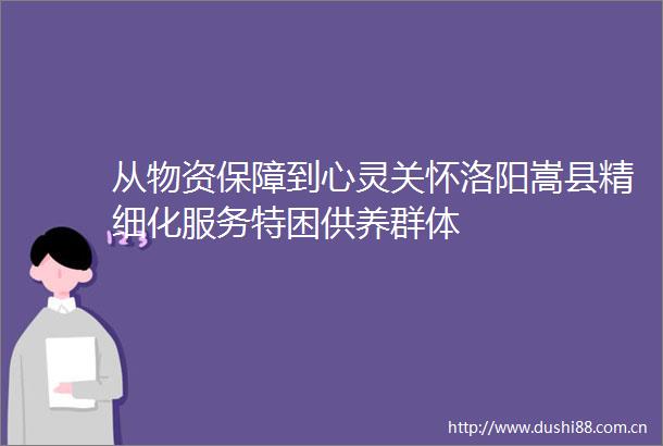 从物资保障到心灵关怀洛阳嵩县精细化服务特困供养群体