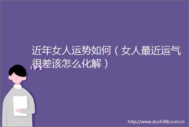 近年女人运势如何（女人最近运气很差该怎么化解）