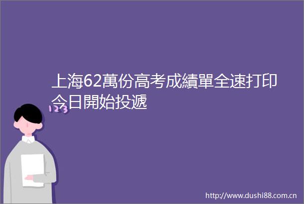 上海62萬份高考成績單全速打印今日開始投遞
