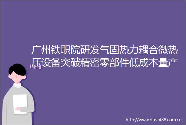 广州铁职院研发气固热力耦合微热压设备突破精密零部件低成本量产技术瓶颈