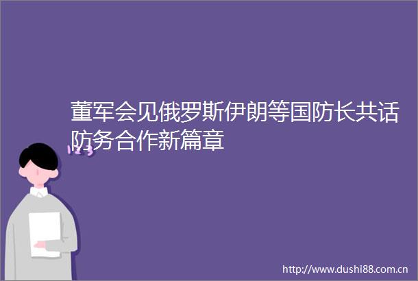 董军会见俄罗斯伊朗等国防长共话防务合作新篇章