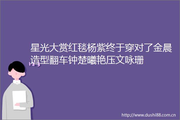 星光大赏红毯杨紫终于穿对了金晨造型翻车钟楚曦艳压文咏珊