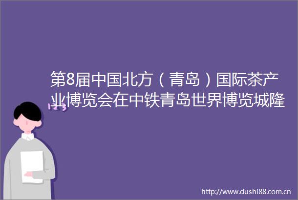 第8届北方（青岛）国际茶产业博览会在中铁青岛世界博览城隆重开幕