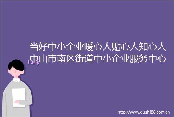当好中小企业暖心人贴心人知心人中山市南区街道中小企业服务中心成立