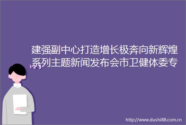 建强副中心打造增长极奔向新辉煌系列主题新闻发布会市卫健体委专场举行用心守护健康相伴幸福长
