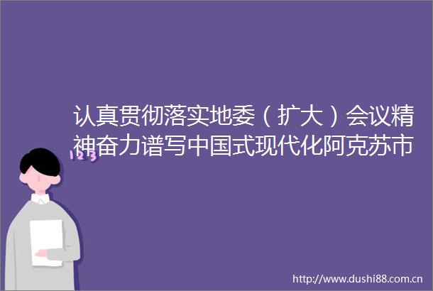 认真贯彻落实地委（扩大）会议精神奋力谱写式现代化阿克苏市高质量发展新篇章