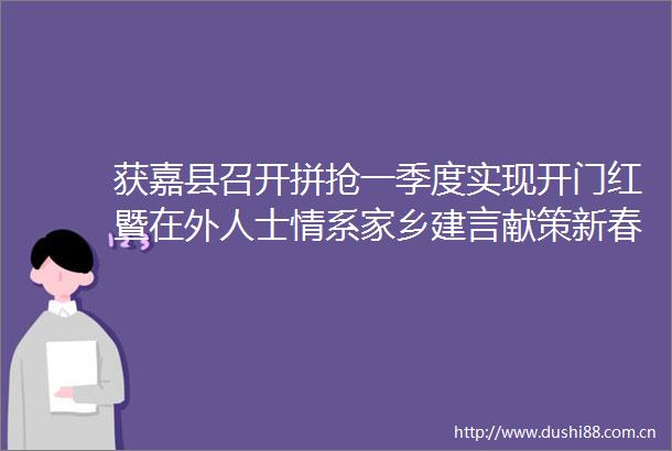获嘉县召开拼抢一季度实现开门红暨在外人士情系家乡建言献策新春拜访活动动员部署会