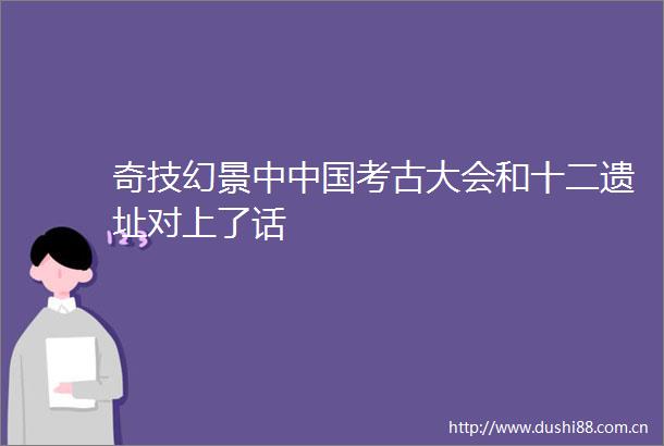 奇技幻景中考古大会和十二遗址对上了话