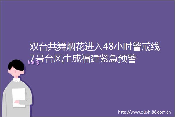 双台共舞烟花进入48小时警戒线7号台风生成福建紧急预警