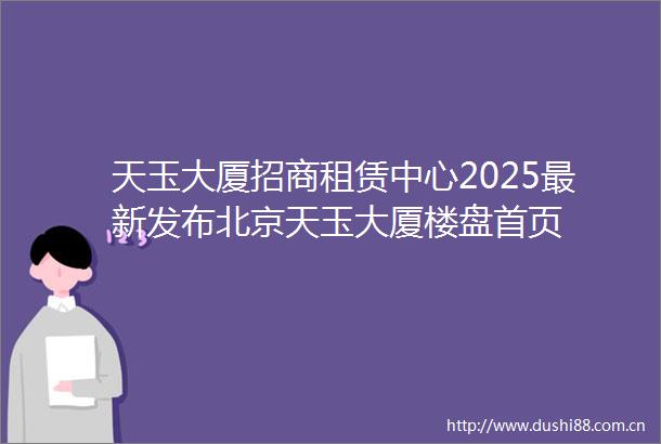 天玉大厦招商租赁中心2025最新发布北京天玉大厦楼盘首页
