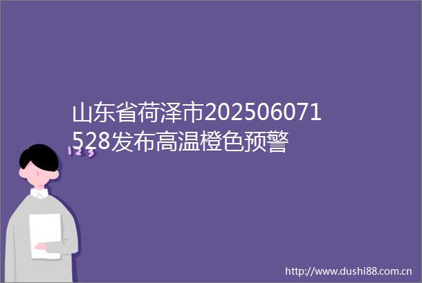 山东省荷泽市202506071528发布高温橙色预警