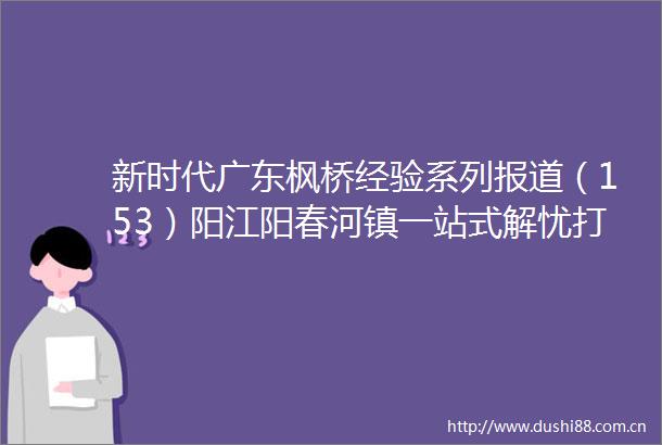 新时代广东枫桥经验系列报道（153）阳江阳春河镇一站式解忧打造矛盾终点站