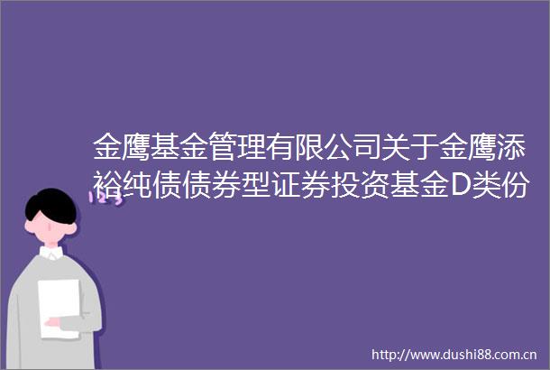 金鹰基金管理有限公司关于金鹰添裕纯债债券型证券投资基金D类份额新增代销机构并开通基金转换基金定投业务及费率优惠的公告
