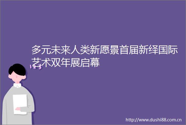 多元未来人类新愿景首届新绎国际艺术双年展启幕