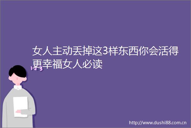 女人主动丢掉这3样东西你会活得更幸福女人必读