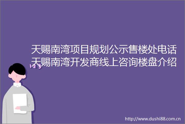 天赐南湾项目规划公示售楼处电话天赐南湾开发商线上咨询楼盘介绍周边配套户型价格
