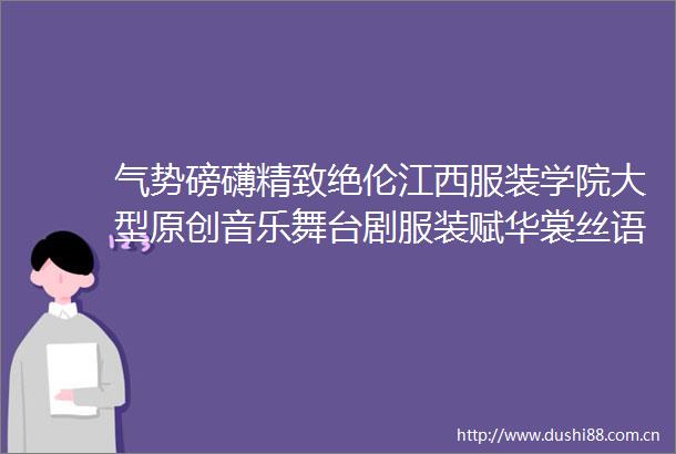 气势磅礴精致绝伦江西服装学院大型原创音乐舞台剧服装赋华裳丝语在于都震撼上演