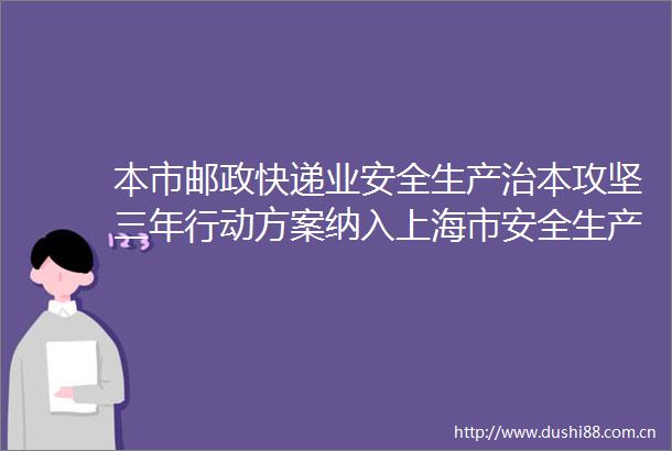 本市邮政快递业安全生产治本攻坚三年行动方案纳入上海市安全生产治本攻坚三年行动实施方案（20242026年）子方案