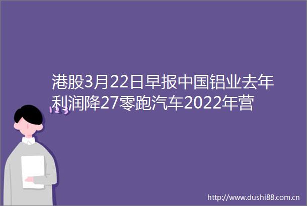 港股3月22日早报铝业去年利润降27零跑汽车2022年营收增近3倍