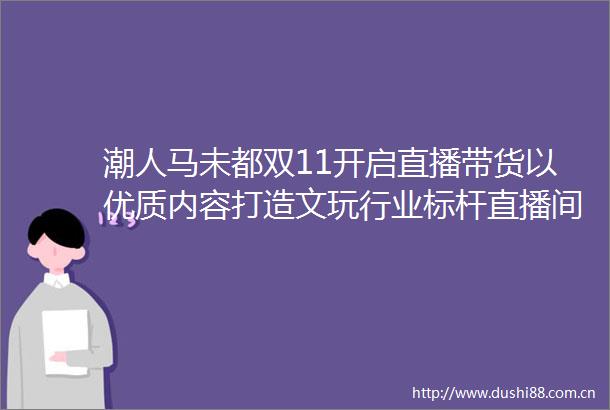 潮人马未都双11开启直播带货以优质内容打造文玩行业标杆直播间